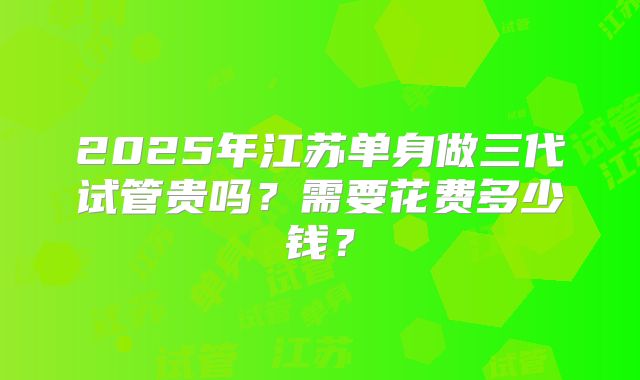 2025年江苏单身做三代试管贵吗?需要花费多少钱?