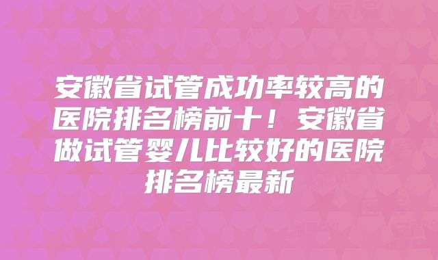 安徽省试管成功率较高的医院排名榜前十！安徽省做试管婴儿比较好的医院排名榜最新