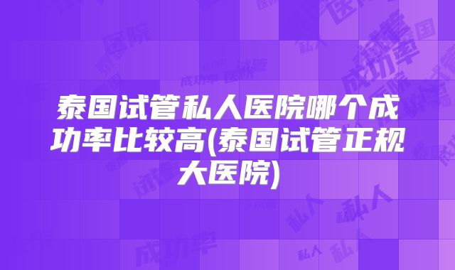 泰国试管私人医院哪个成功率比较高(泰国试管正规大医院)