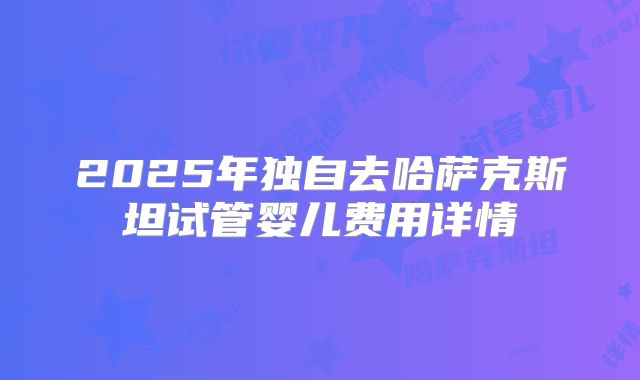 2025年独自去哈萨克斯坦试管婴儿费用详情