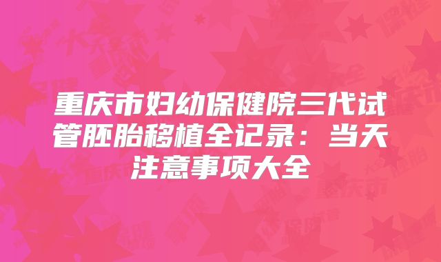 重庆市妇幼保健院三代试管胚胎移植全记录:当天注意事项大全
