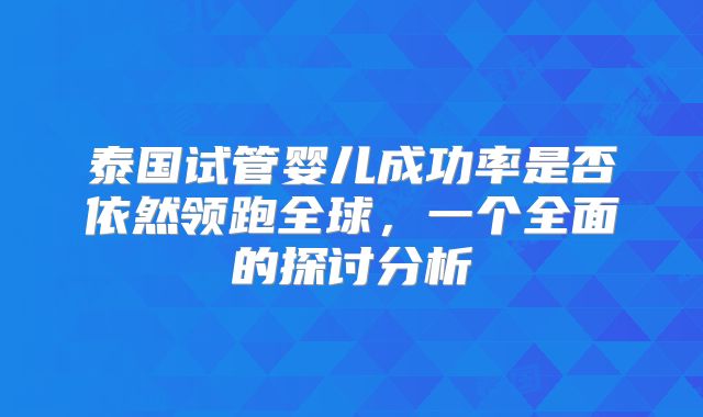 泰国试管婴儿成功率是否依然领跑全球，一个全面的探讨分析