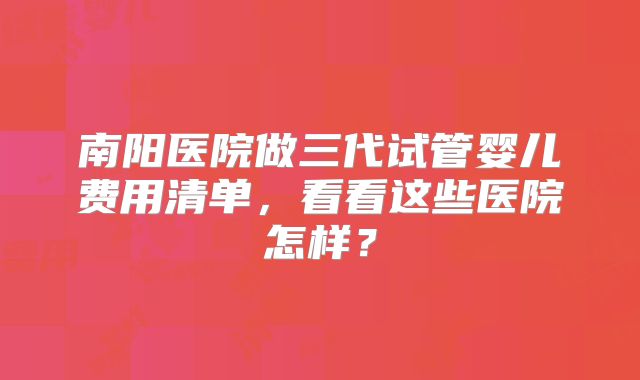 南阳医院做三代试管婴儿费用清单，看看这些医院怎样？