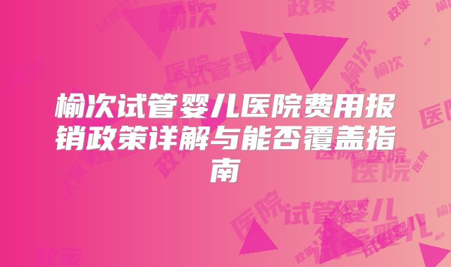 榆次试管婴儿医院费用报销政策详解与能否覆盖指南