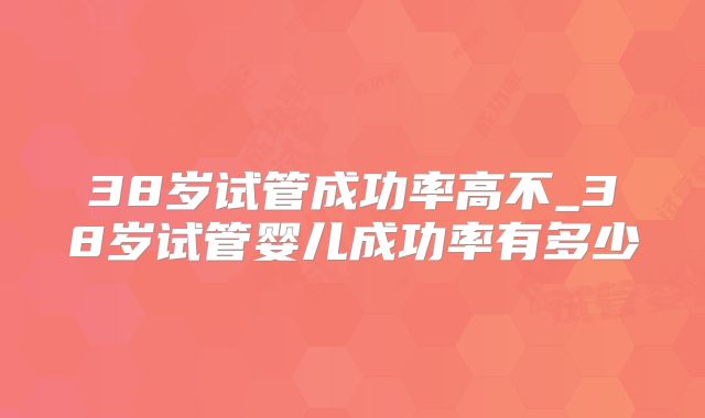 38岁试管成功率高不_38岁试管婴儿成功率有多少
