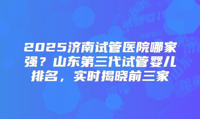 2025济南试管医院哪家强？山东第三代试管婴儿排名，实时揭晓前三家