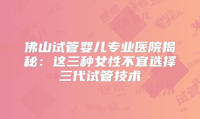 佛山试管婴儿专业医院揭秘:这三种女性不宜选择三代试管技术