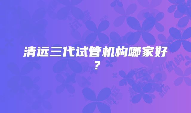 清远三代试管机构哪家好?