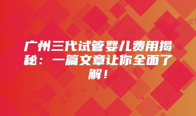 广州三代试管婴儿费用揭秘：一篇文章让你全面了解！