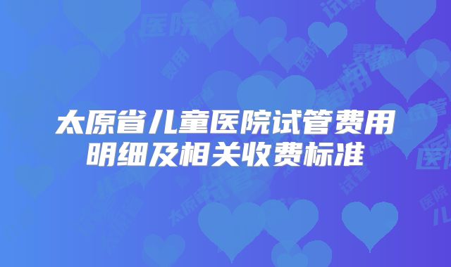 太原省儿童医院试管费用明细及相关收费标准