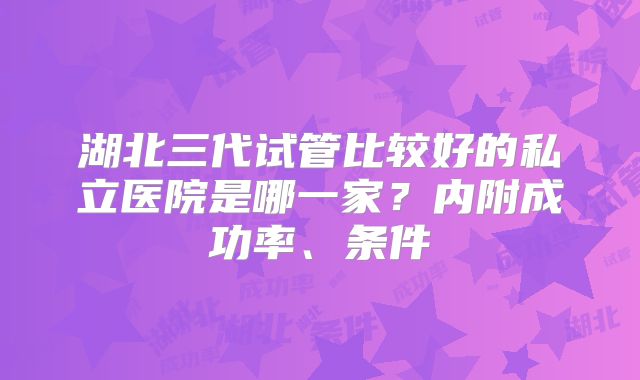 湖北三代试管比较好的私立医院是哪一家?内附成功率、条件