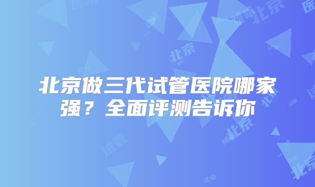 北京做三代试管医院哪家强？全面评测告诉你