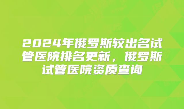 2024年俄罗斯较出名试管医院排名更新,俄罗斯试管医院资质查询