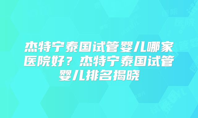 杰特宁泰国试管婴儿哪家医院好?杰特宁泰国试管婴儿排名揭晓