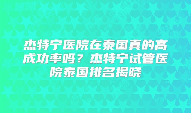 杰特宁医院在泰国真的高成功率吗?杰特宁试管医院泰国排名揭晓