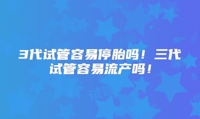 3代试管容易停胎吗！三代试管容易流产吗！