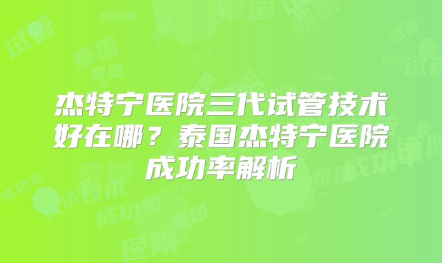 杰特宁医院三代试管技术好在哪?泰国杰特宁医院成功率解析