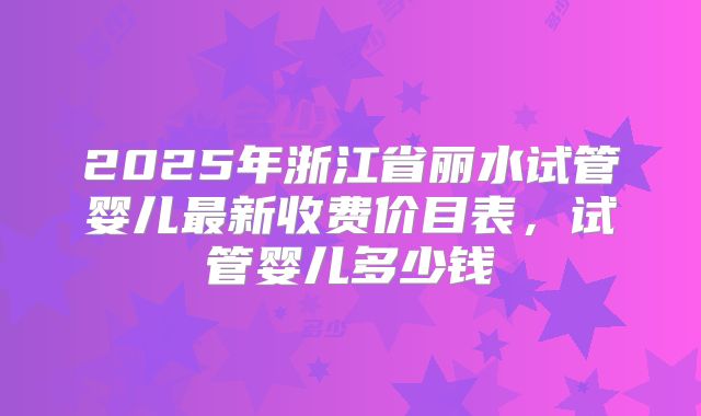 2025年浙江省丽水试管婴儿最新收费价目表,试管婴儿多少钱