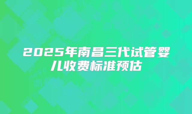 2025年南昌三代试管婴儿收费标准预估