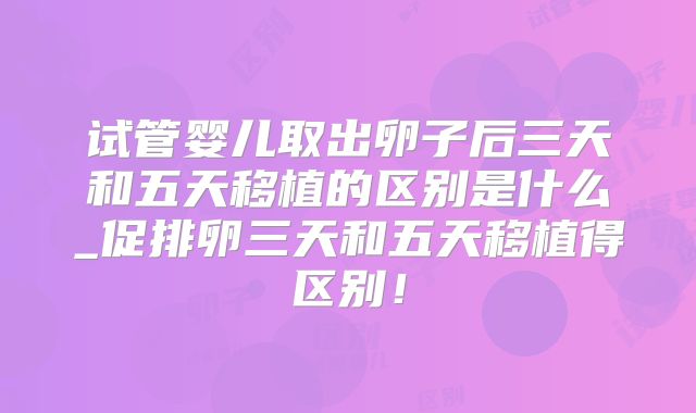 试管婴儿取出卵子后三天和五天移植的区别是什么_促排卵三天和五天移植得区别!