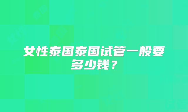 女性泰国泰国试管一般要多少钱?