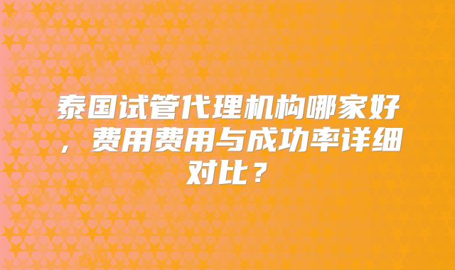 泰国试管代理机构哪家好,费用费用与成功率详细对比?