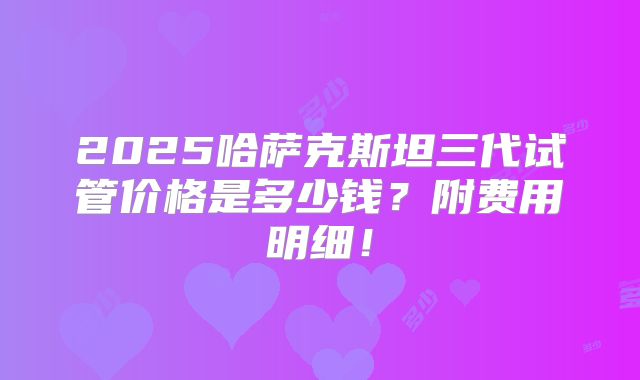 2025哈萨克斯坦三代试管价格是多少钱？附费用明细！