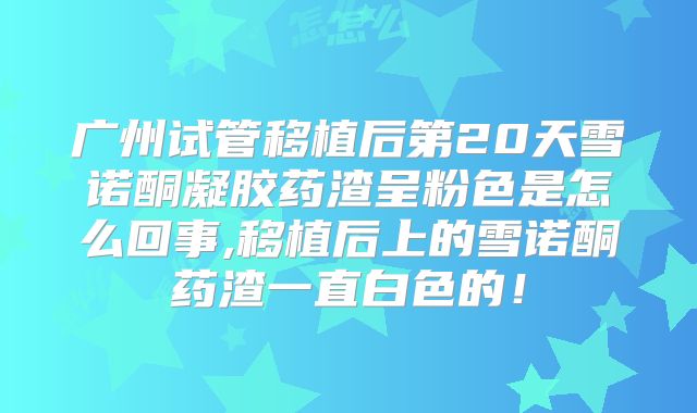 广州试管移植后第20天雪诺酮凝胶药渣呈粉色是怎么回事,移植后上的雪诺酮药渣一直白色的!