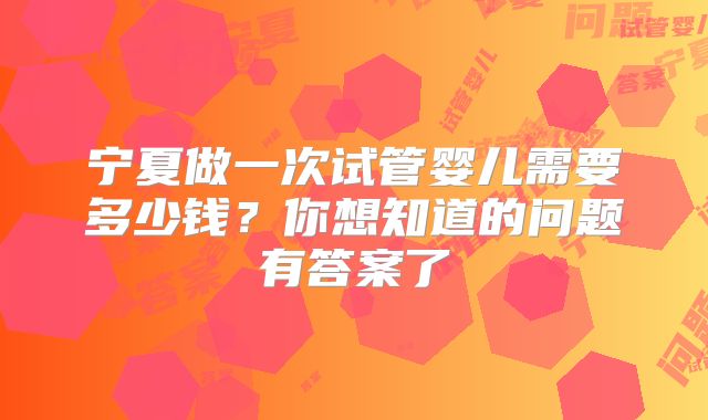 宁夏做一次试管婴儿需要多少钱?你想知道的问题有答案了