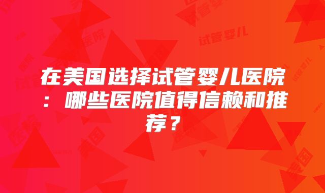 在美国选择试管婴儿医院：哪些医院值得信赖和推荐？