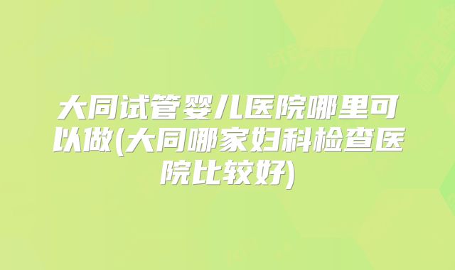 大同试管婴儿医院哪里可以做(大同哪家妇科检查医院比较好)