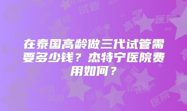 在泰国高龄做三代试管需要多少钱?杰特宁医院费用如何?