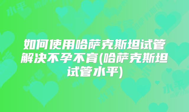 如何使用哈萨克斯坦试管解决不孕不育(哈萨克斯坦试管水平)
