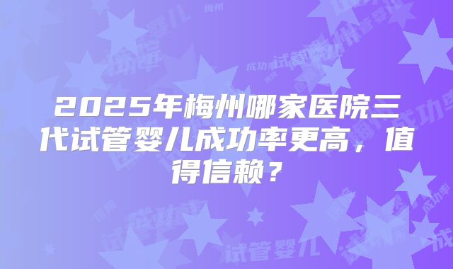2025年梅州哪家医院三代试管婴儿成功率更高，值得信赖？