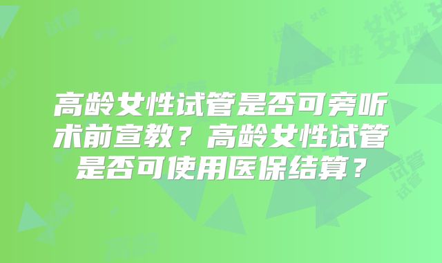 高龄女性试管是否可旁听术前宣教？高龄女性试管是否可使用医保结算？