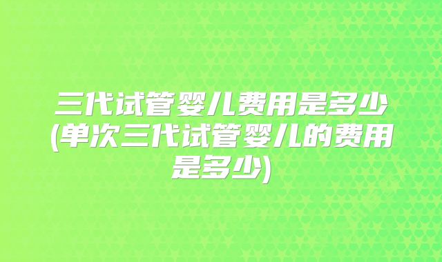 三代试管婴儿费用是多少(单次三代试管婴儿的费用是多少)