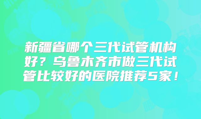 新疆省哪个三代试管机构好?乌鲁木齐市做三代试管比较好的医院推荐5家!