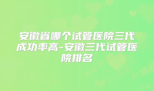 安徽省哪个试管医院三代成功率高-安徽三代试管医院排名
