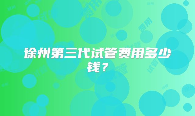 徐州第三代试管费用多少钱?