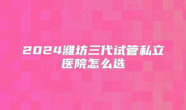 2024潍坊三代试管私立医院怎么选