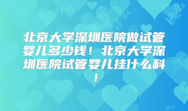 北京大学深圳医院做试管婴儿多少钱!北京大学深圳医院试管婴儿挂什么科!
