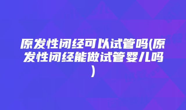 原发性闭经可以试管吗(原发性闭经能做试管婴儿吗)