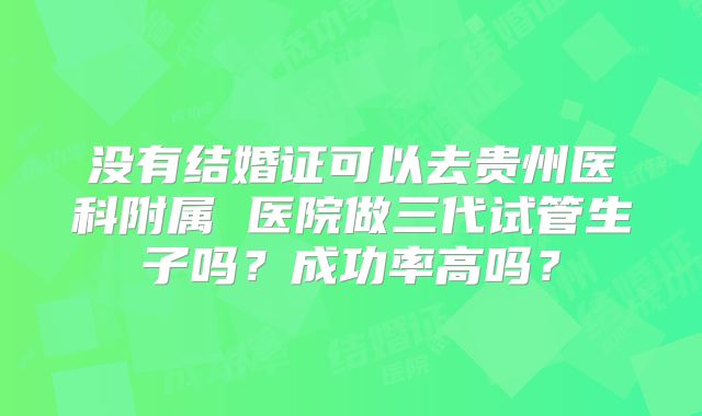 没有结婚证可以去贵州医科附属 医院做三代试管生子吗？成功率高吗？