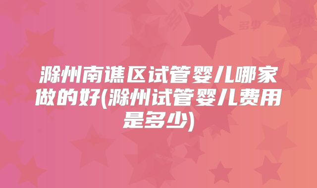 滁州南谯区试管婴儿哪家做的好(滁州试管婴儿费用是多少)