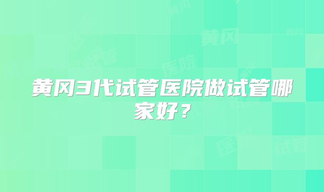 黄冈3代试管医院做试管哪家好?