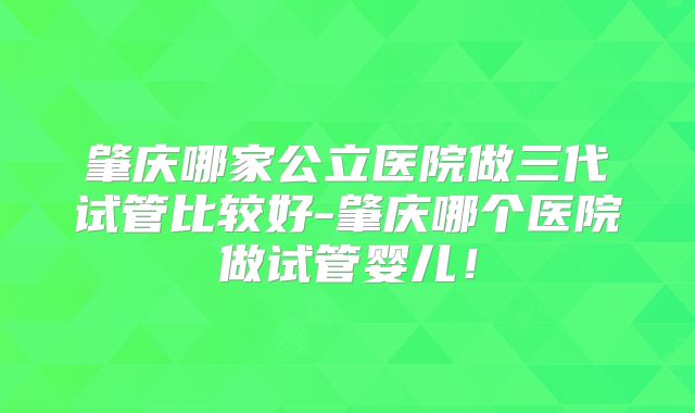肇庆哪家公立医院做三代试管比较好-肇庆哪个医院做试管婴儿!