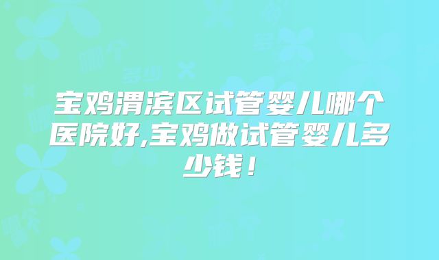 宝鸡渭滨区试管婴儿哪个医院好,宝鸡做试管婴儿多少钱!