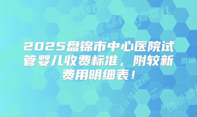 2025盘锦市中心医院试管婴儿收费标准,附较新费用明细表!