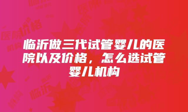 临沂做三代试管婴儿的医院以及价格，怎么选试管婴儿机构