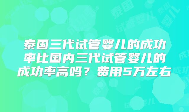 泰国三代试管婴儿的成功率比国内三代试管婴儿的成功率高吗?费用5万左右